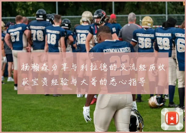 杨瀚森分享与利拉德的交流经历收获宝贵经验与大哥的悉心指导