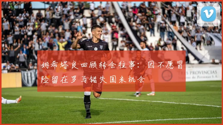 姆希塔良回顾转会往事：因不愿冒险留在罗马错失国米机会