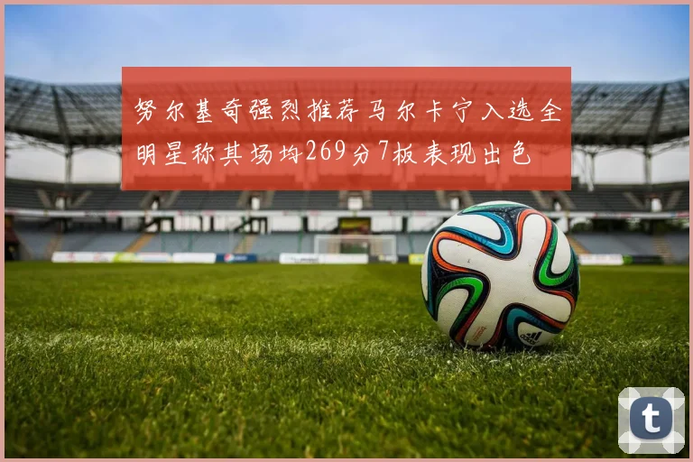 努尔基奇强烈推荐马尔卡宁入选全明星称其场均269分7板表现出色