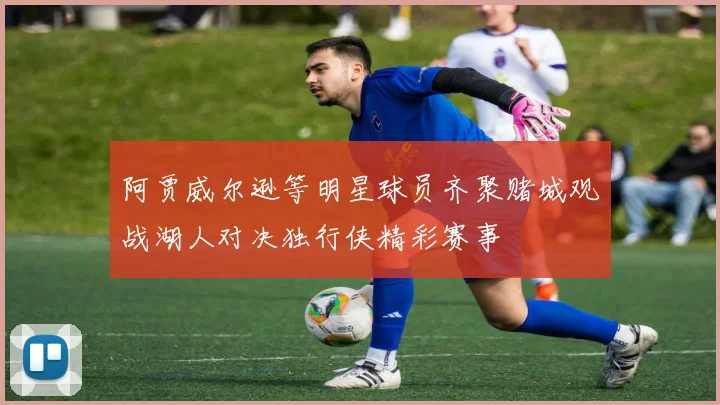 阿贾威尔逊等明星球员齐聚赌城观战湖人对决独行侠精彩赛事