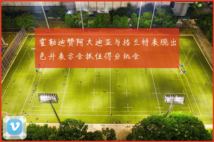 霍勒迪赞阿夫迪亚与格兰特表现出色并表示会抓住得分机会