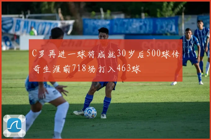 C罗再进一球将成就30岁后500球传奇生涯前718场打入463球