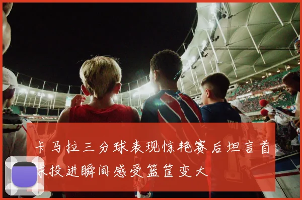 卡马拉三分球表现惊艳赛后坦言首球投进瞬间感受篮筐变大