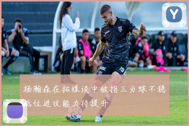 杨瀚森在拓媒谈中被指三分球不稳低位进攻能力待提升
