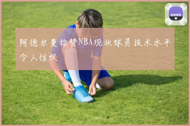 阿德尔曼称赞NBA现状球员技术水平令人惊叹